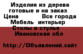 Изделия из дерева готовые и на заказ › Цена ­ 1 500 - Все города Мебель, интерьер » Столы и стулья   . Ивановская обл.